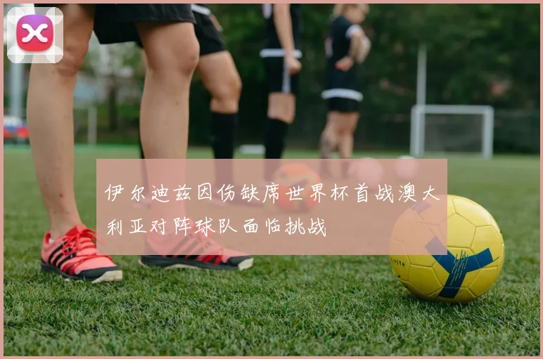 伊尔迪兹因伤缺席世界杯首战澳大利亚对阵球队面临挑战