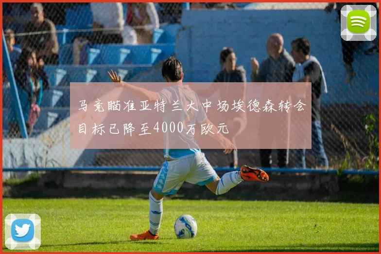 马竞瞄准亚特兰大中场埃德森转会目标已降至4000万欧元